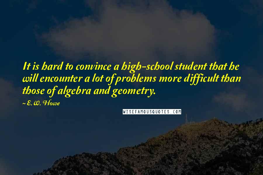 E.W. Howe Quotes: It is hard to convince a high-school student that he will encounter a lot of problems more difficult than those of algebra and geometry.