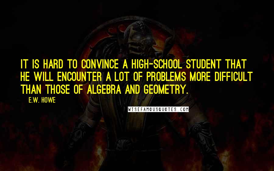 E.W. Howe Quotes: It is hard to convince a high-school student that he will encounter a lot of problems more difficult than those of algebra and geometry.