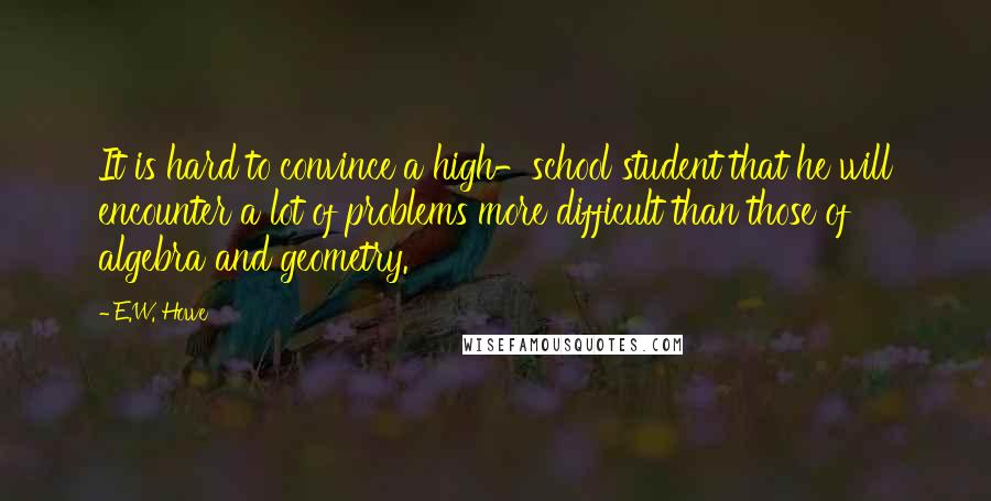 E.W. Howe Quotes: It is hard to convince a high-school student that he will encounter a lot of problems more difficult than those of algebra and geometry.