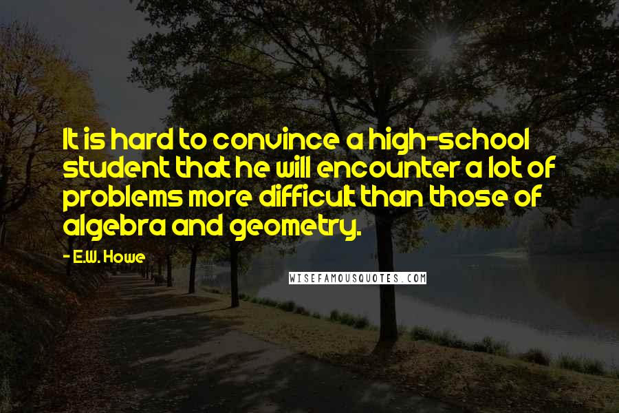 E.W. Howe Quotes: It is hard to convince a high-school student that he will encounter a lot of problems more difficult than those of algebra and geometry.