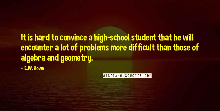 E.W. Howe Quotes: It is hard to convince a high-school student that he will encounter a lot of problems more difficult than those of algebra and geometry.