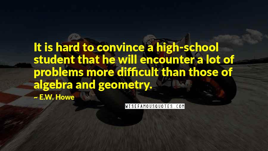 E.W. Howe Quotes: It is hard to convince a high-school student that he will encounter a lot of problems more difficult than those of algebra and geometry.