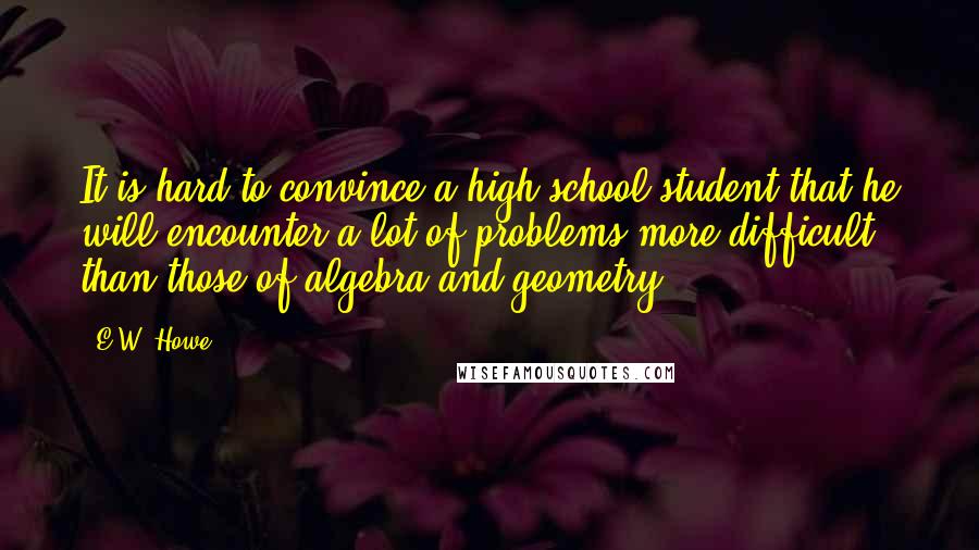 E.W. Howe Quotes: It is hard to convince a high-school student that he will encounter a lot of problems more difficult than those of algebra and geometry.