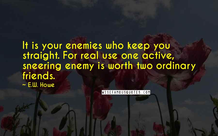 E.W. Howe Quotes: It is your enemies who keep you straight. For real use one active, sneering enemy is worth two ordinary friends.