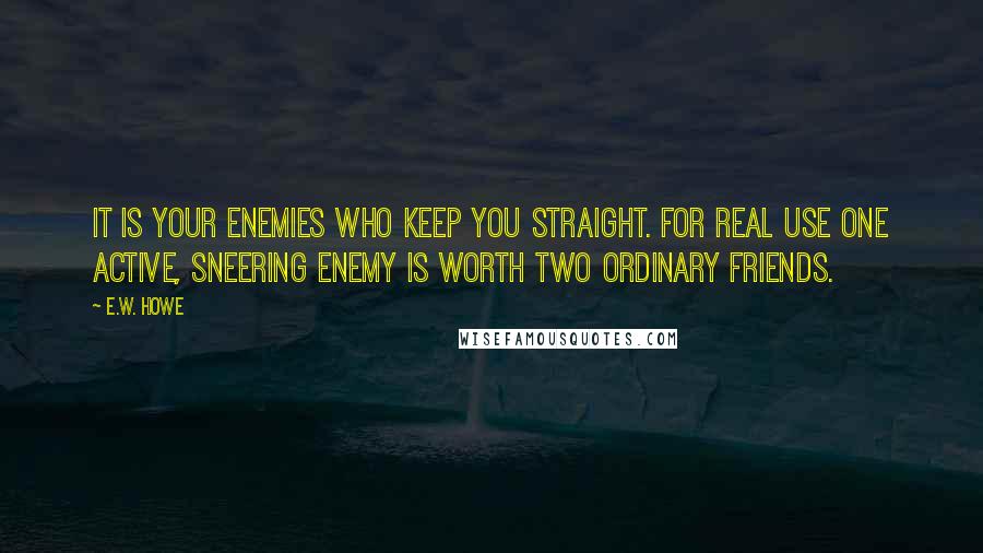 E.W. Howe Quotes: It is your enemies who keep you straight. For real use one active, sneering enemy is worth two ordinary friends.