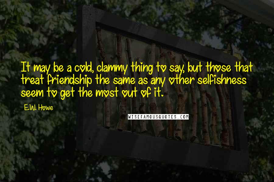 E.W. Howe Quotes: It may be a cold, clammy thing to say, but those that treat friendship the same as any other selfishness seem to get the most out of it.