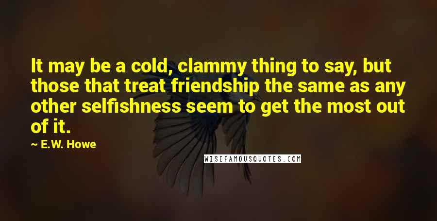 E.W. Howe Quotes: It may be a cold, clammy thing to say, but those that treat friendship the same as any other selfishness seem to get the most out of it.