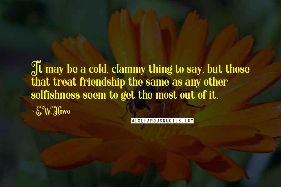 E.W. Howe Quotes: It may be a cold, clammy thing to say, but those that treat friendship the same as any other selfishness seem to get the most out of it.