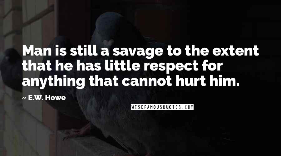 E.W. Howe Quotes: Man is still a savage to the extent that he has little respect for anything that cannot hurt him.