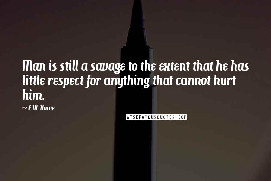 E.W. Howe Quotes: Man is still a savage to the extent that he has little respect for anything that cannot hurt him.