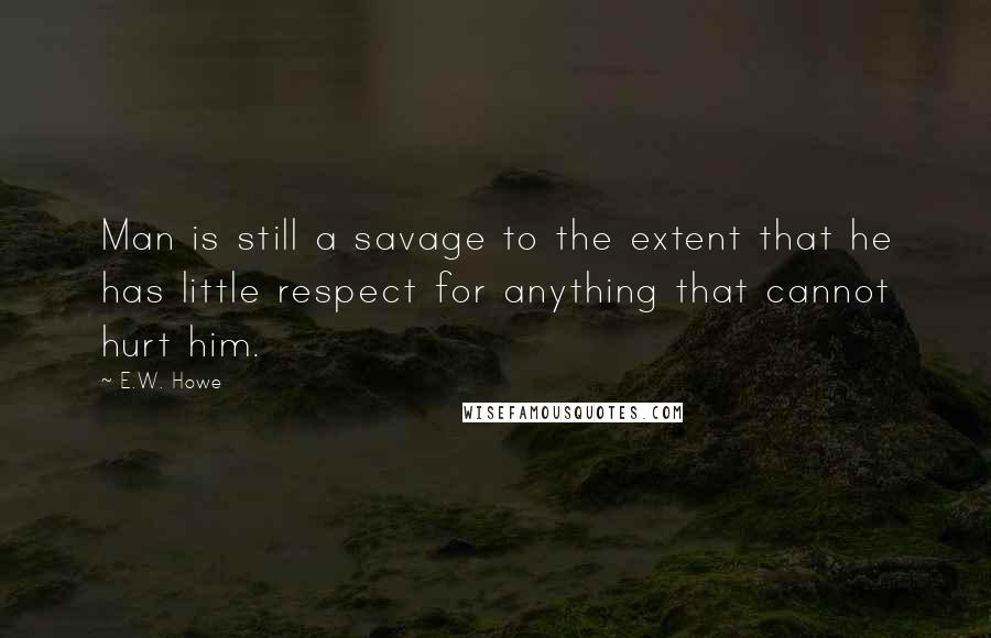 E.W. Howe Quotes: Man is still a savage to the extent that he has little respect for anything that cannot hurt him.