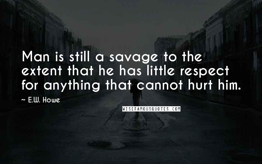 E.W. Howe Quotes: Man is still a savage to the extent that he has little respect for anything that cannot hurt him.
