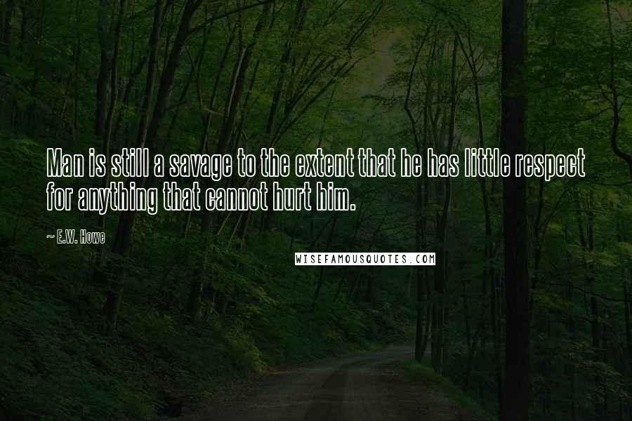 E.W. Howe Quotes: Man is still a savage to the extent that he has little respect for anything that cannot hurt him.