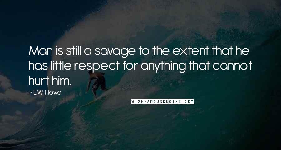 E.W. Howe Quotes: Man is still a savage to the extent that he has little respect for anything that cannot hurt him.