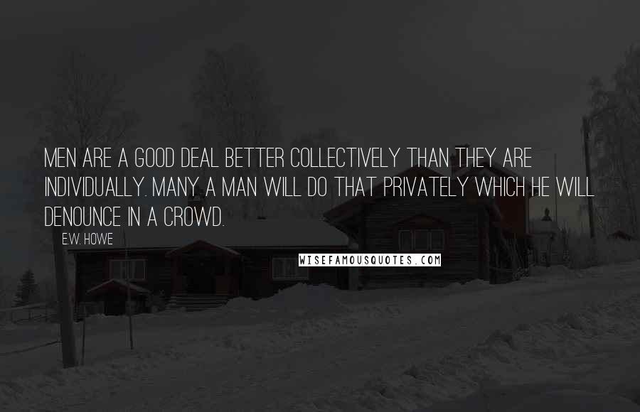 E.W. Howe Quotes: Men are a good deal better collectively than they are individually. Many a man will do that privately which he will denounce in a crowd.