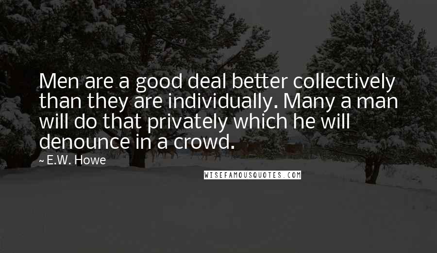 E.W. Howe Quotes: Men are a good deal better collectively than they are individually. Many a man will do that privately which he will denounce in a crowd.