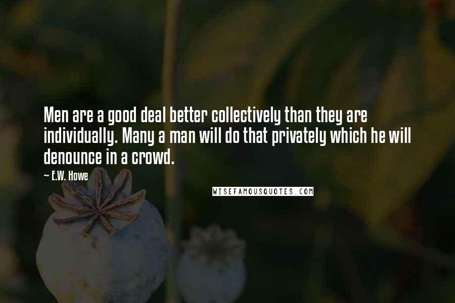 E.W. Howe Quotes: Men are a good deal better collectively than they are individually. Many a man will do that privately which he will denounce in a crowd.