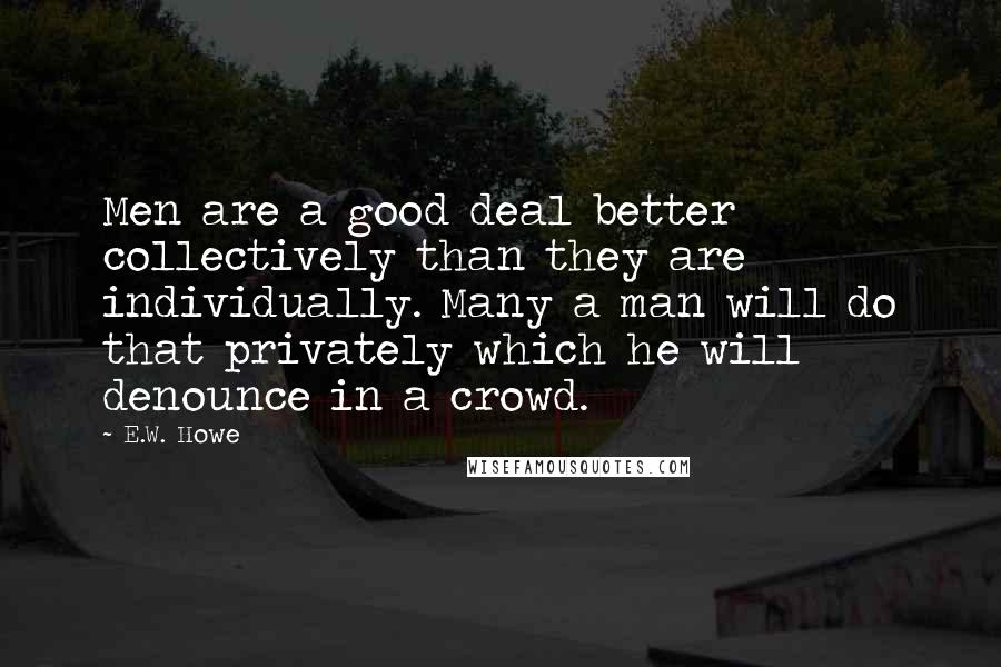 E.W. Howe Quotes: Men are a good deal better collectively than they are individually. Many a man will do that privately which he will denounce in a crowd.