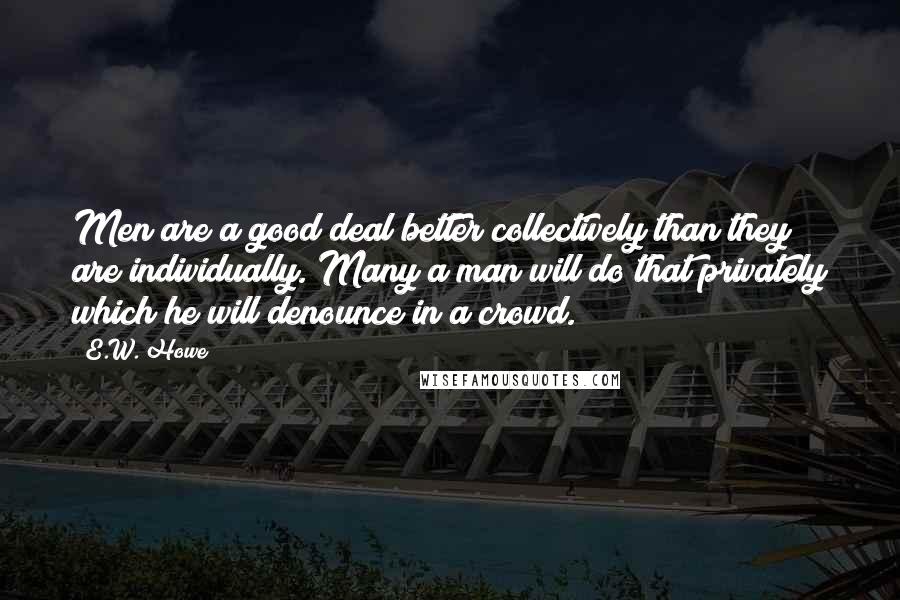 E.W. Howe Quotes: Men are a good deal better collectively than they are individually. Many a man will do that privately which he will denounce in a crowd.