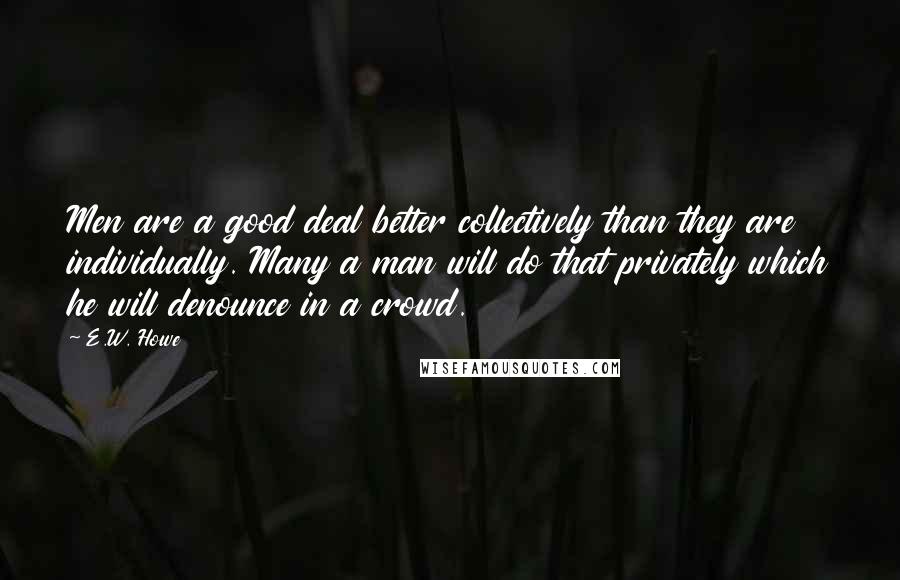 E.W. Howe Quotes: Men are a good deal better collectively than they are individually. Many a man will do that privately which he will denounce in a crowd.