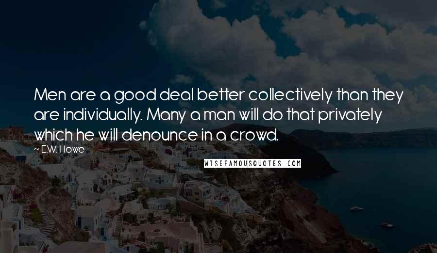 E.W. Howe Quotes: Men are a good deal better collectively than they are individually. Many a man will do that privately which he will denounce in a crowd.