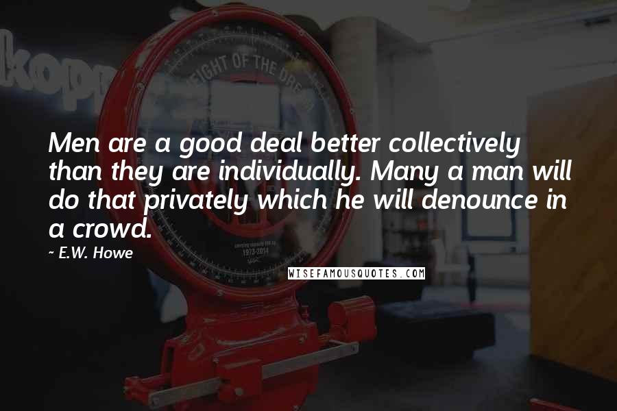 E.W. Howe Quotes: Men are a good deal better collectively than they are individually. Many a man will do that privately which he will denounce in a crowd.