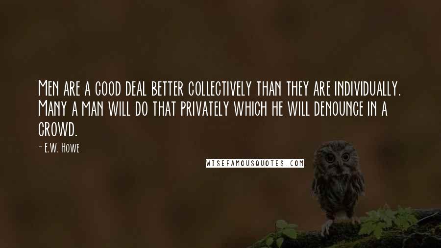 E.W. Howe Quotes: Men are a good deal better collectively than they are individually. Many a man will do that privately which he will denounce in a crowd.