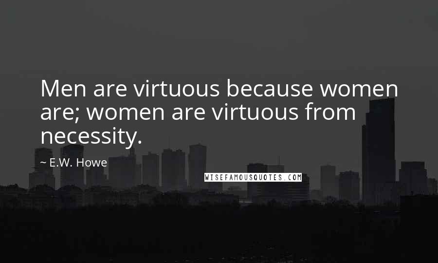 E.W. Howe Quotes: Men are virtuous because women are; women are virtuous from necessity.