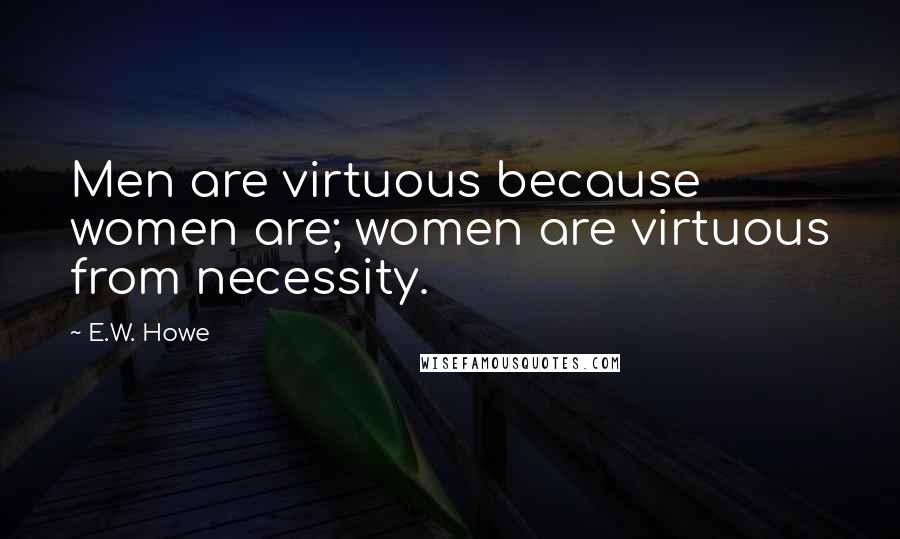 E.W. Howe Quotes: Men are virtuous because women are; women are virtuous from necessity.