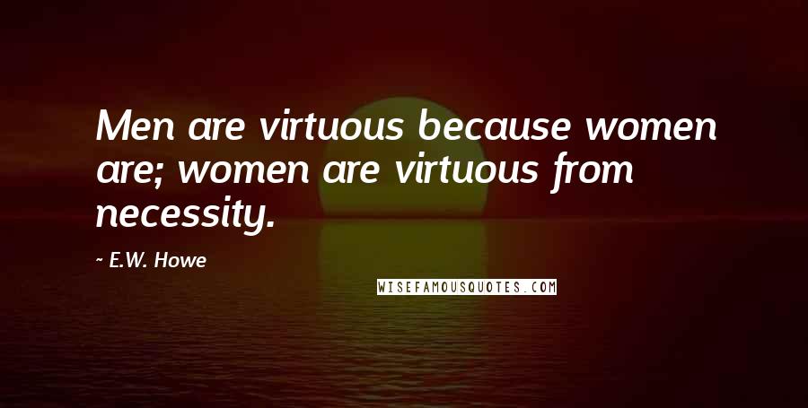 E.W. Howe Quotes: Men are virtuous because women are; women are virtuous from necessity.