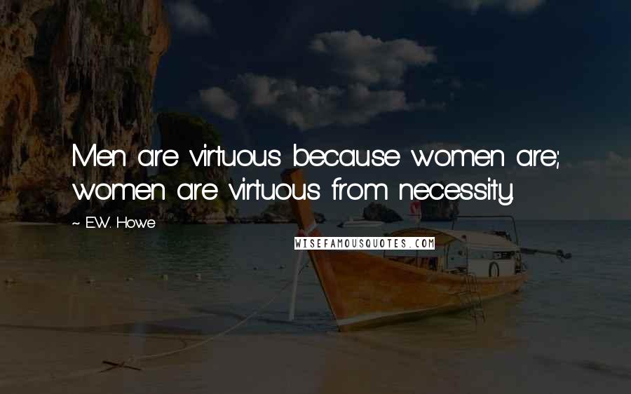 E.W. Howe Quotes: Men are virtuous because women are; women are virtuous from necessity.