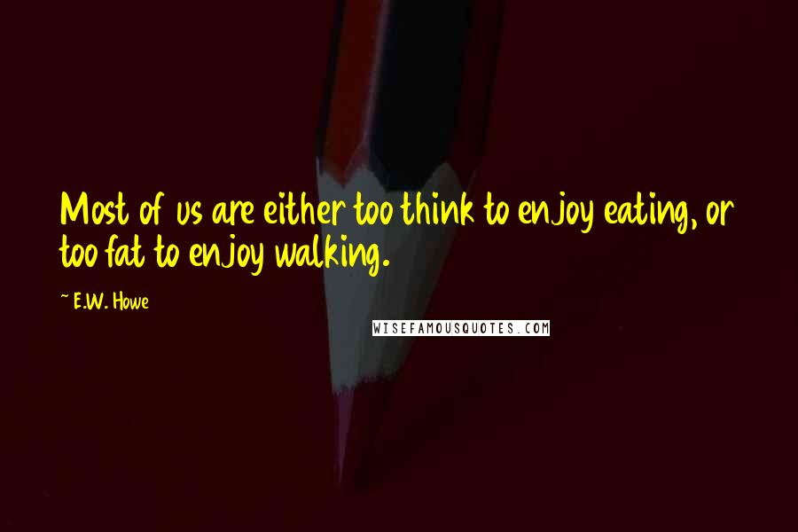 E.W. Howe Quotes: Most of us are either too think to enjoy eating, or too fat to enjoy walking.