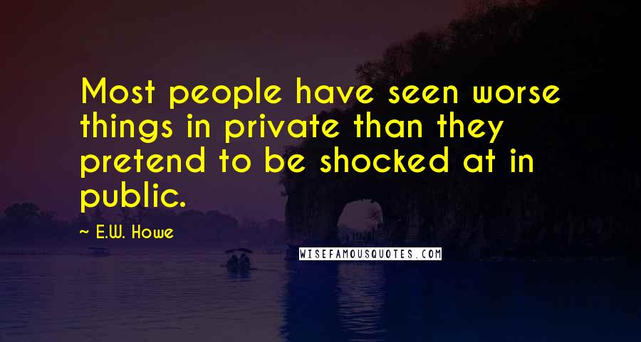 E.W. Howe Quotes: Most people have seen worse things in private than they pretend to be shocked at in public.