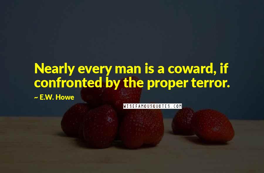 E.W. Howe Quotes: Nearly every man is a coward, if confronted by the proper terror.