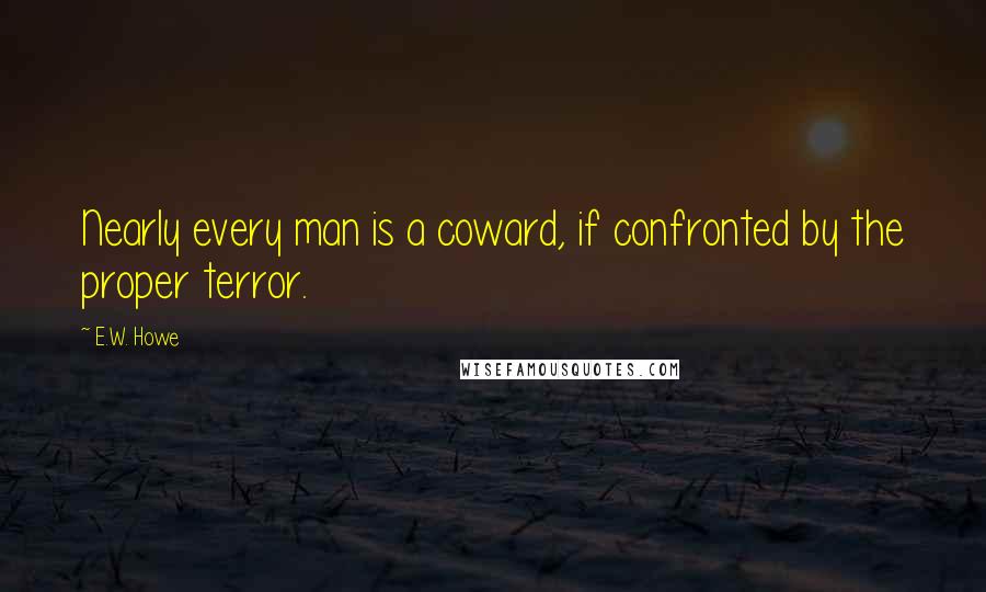 E.W. Howe Quotes: Nearly every man is a coward, if confronted by the proper terror.