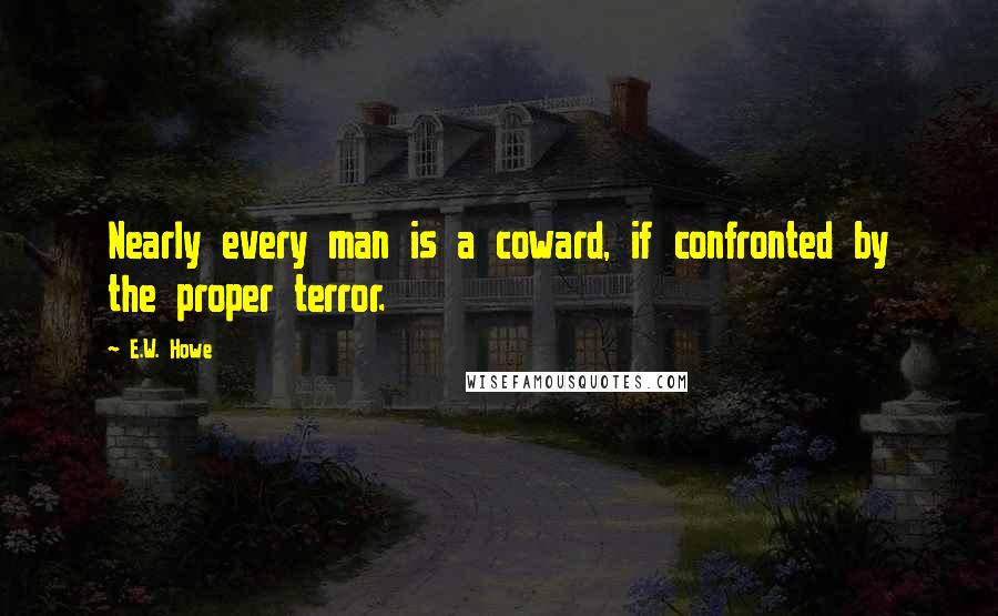 E.W. Howe Quotes: Nearly every man is a coward, if confronted by the proper terror.