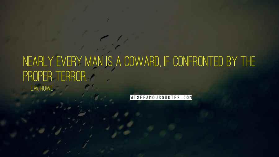 E.W. Howe Quotes: Nearly every man is a coward, if confronted by the proper terror.