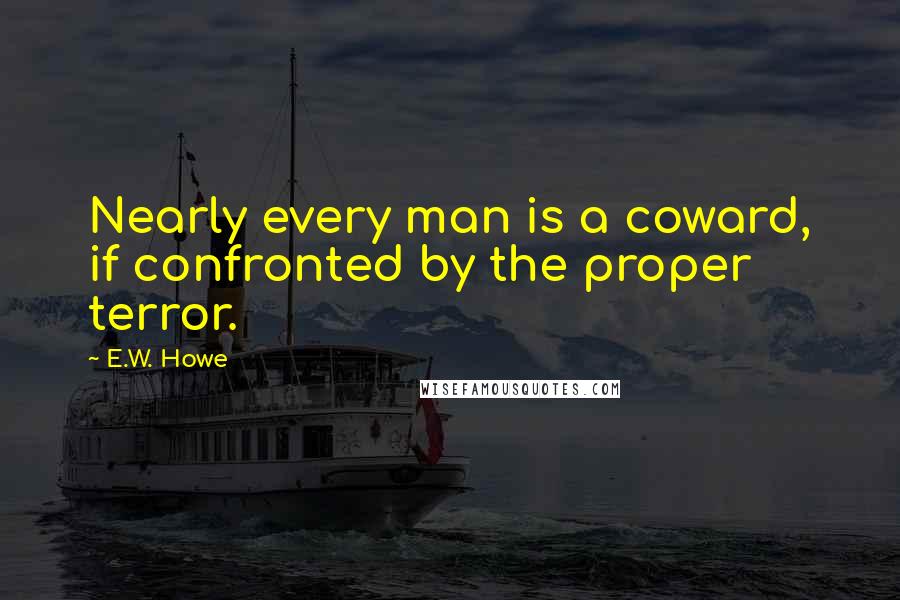 E.W. Howe Quotes: Nearly every man is a coward, if confronted by the proper terror.