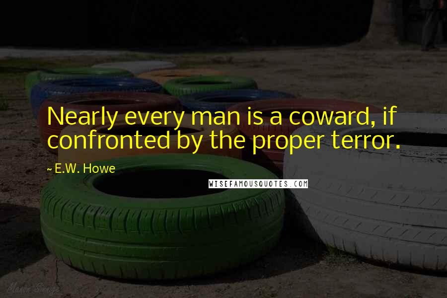 E.W. Howe Quotes: Nearly every man is a coward, if confronted by the proper terror.