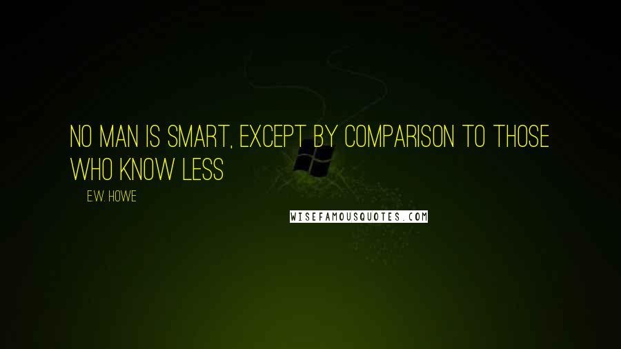 E.W. Howe Quotes: No man is smart, except by comparison to those who know less