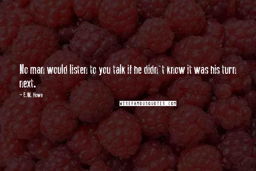 E.W. Howe Quotes: No man would listen to you talk if he didn't know it was his turn next.