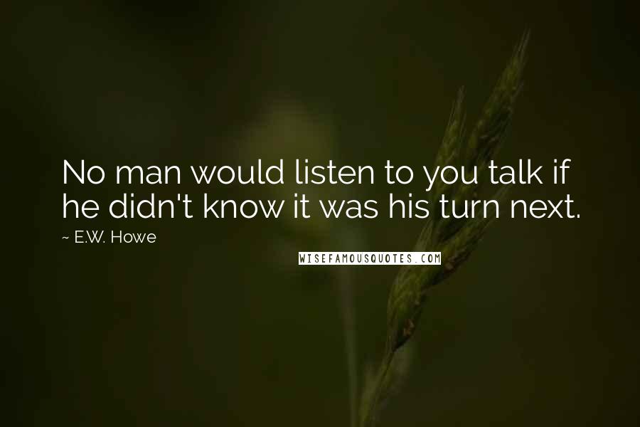 E.W. Howe Quotes: No man would listen to you talk if he didn't know it was his turn next.