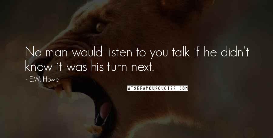 E.W. Howe Quotes: No man would listen to you talk if he didn't know it was his turn next.