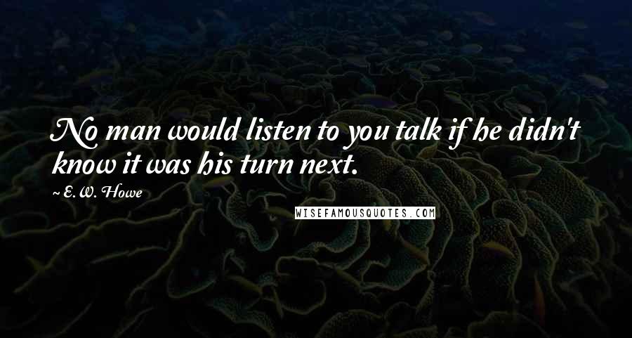 E.W. Howe Quotes: No man would listen to you talk if he didn't know it was his turn next.