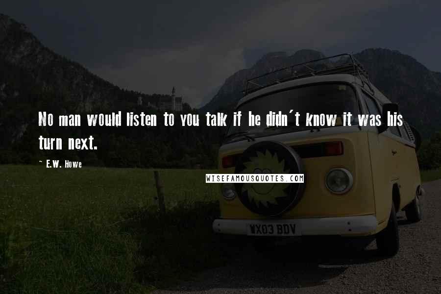 E.W. Howe Quotes: No man would listen to you talk if he didn't know it was his turn next.