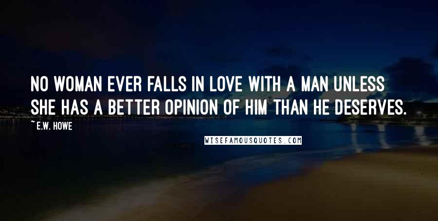 E.W. Howe Quotes: No woman ever falls in love with a man unless she has a better opinion of him than he deserves.