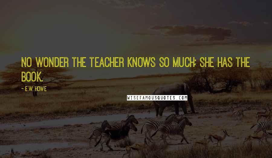 E.W. Howe Quotes: No wonder the teacher knows so much; she has the book.