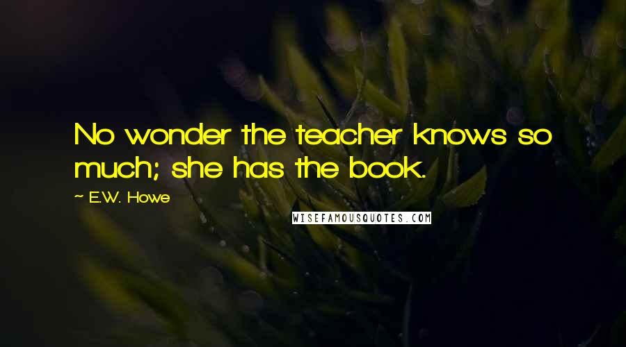 E.W. Howe Quotes: No wonder the teacher knows so much; she has the book.