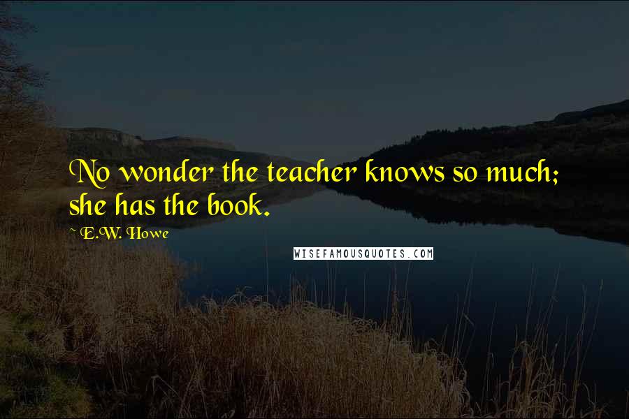 E.W. Howe Quotes: No wonder the teacher knows so much; she has the book.