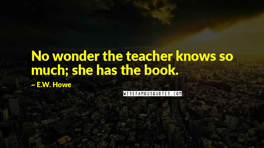 E.W. Howe Quotes: No wonder the teacher knows so much; she has the book.
